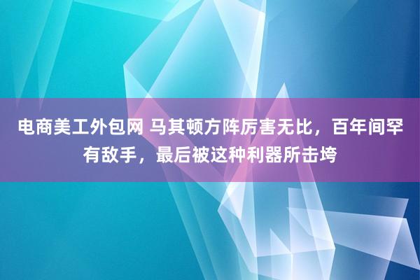 电商美工外包网 马其顿方阵厉害无比，百年间罕有敌手，最后被这种利器所击垮