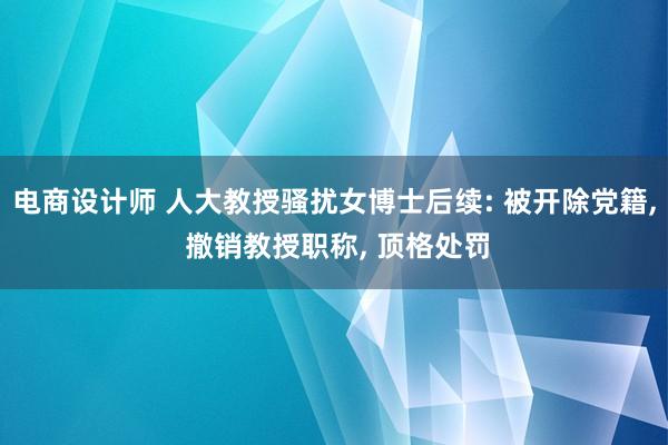 电商设计师 人大教授骚扰女博士后续: 被开除党籍, 撤销教授职称, 顶格处罚