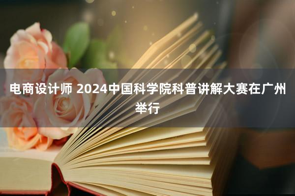 电商设计师 2024中国科学院科普讲解大赛在广州举行