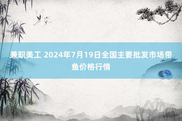 兼职美工 2024年7月19日全国主要批发市场带鱼价格行情