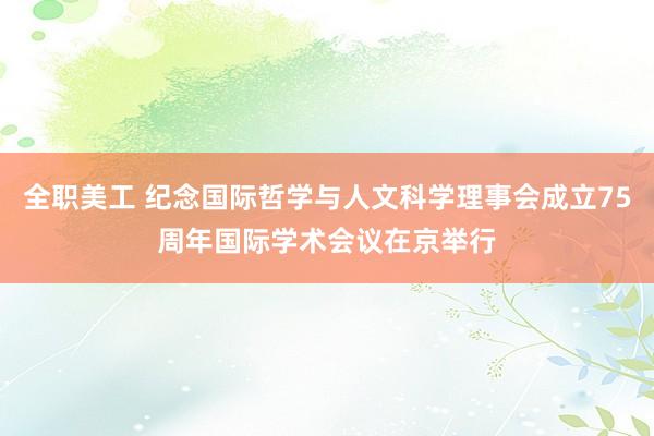 全职美工 纪念国际哲学与人文科学理事会成立75周年国际学术会议在京举行