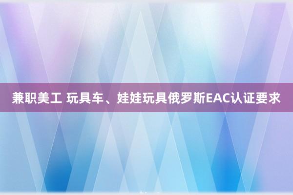 兼职美工 玩具车、娃娃玩具俄罗斯EAC认证要求