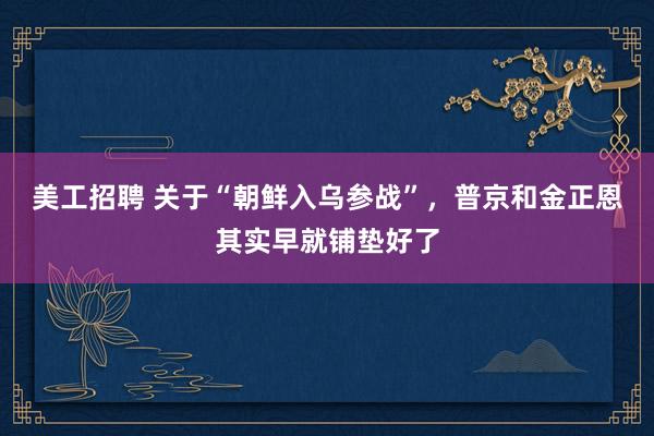 美工招聘 关于“朝鲜入乌参战”，普京和金正恩其实早就铺垫好了