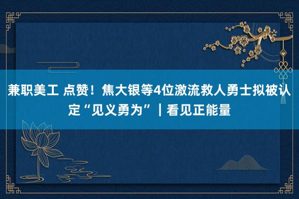 兼职美工 点赞！焦大银等4位激流救人勇士拟被认定“见义勇为”｜看见正能量