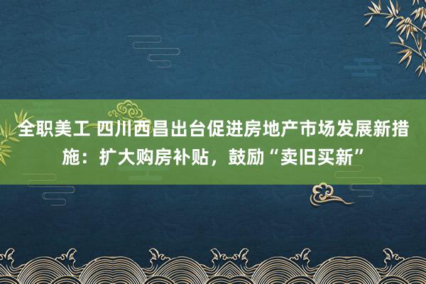 全职美工 四川西昌出台促进房地产市场发展新措施：扩大购房补贴，鼓励“卖旧买新”